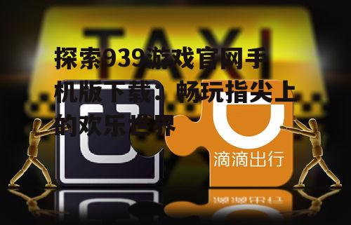 探索939游戏官网手机版下载:畅玩指尖上的欢乐世界