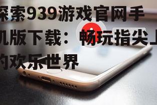 探索939游戏官网手机版下载:畅玩指尖上的欢乐世界