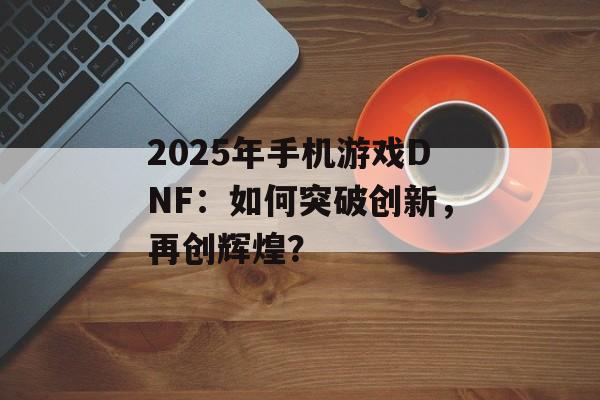 2025年手机游戏DNF：如何突破创新，再创辉煌？