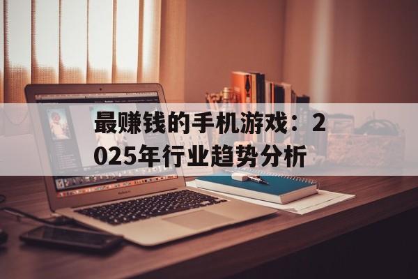 最赚钱的手机游戏：2025年行业趋势分析
