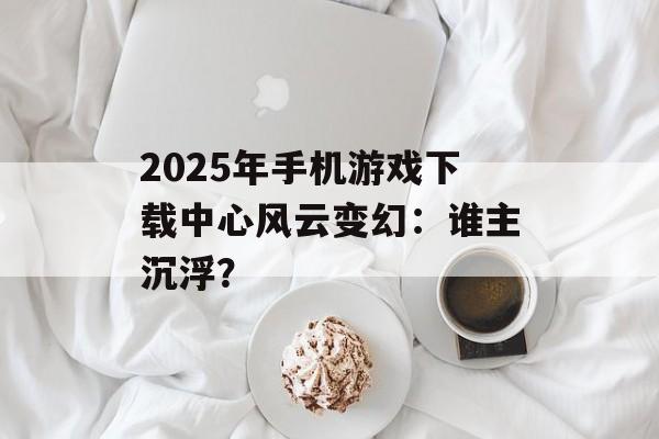 2025年手机游戏下载中心风云变幻：谁主沉浮？