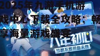 2025年九游手机游戏中心下载全攻略：畅享海量游戏盛宴