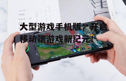 大型游戏手机版：开启移动端游戏新纪元！
