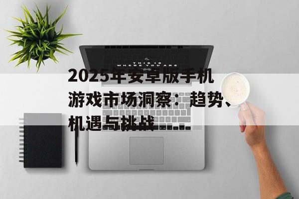 2025年安卓版手机游戏市场洞察：趋势、机遇与挑战