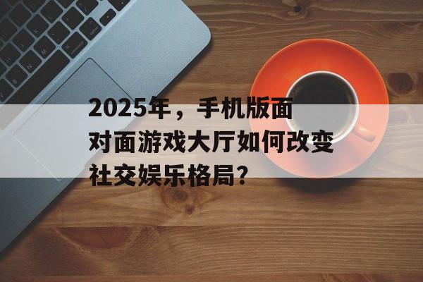 2025年，手机版面对面游戏大厅如何改变社交娱乐格局？