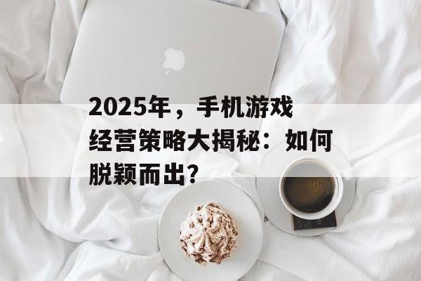 2025年，手机游戏经营策略大揭秘：如何脱颖而出？