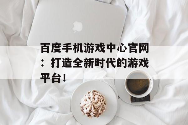 百度手机游戏中心官网：打造全新时代的游戏平台！