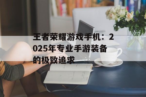 王者荣耀游戏手机：2025年专业手游装备的极致追求
