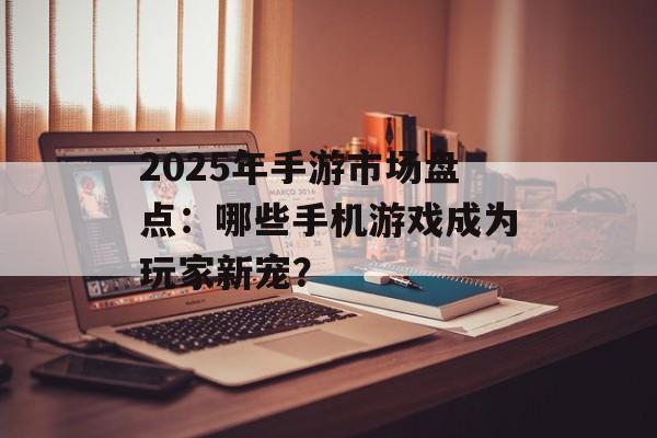 2025年手游市场盘点：哪些手机游戏成为玩家新宠？