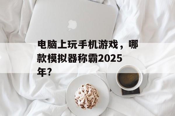 电脑上玩手机游戏，哪款模拟器称霸2025年?