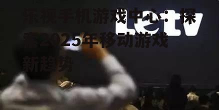 乐视手机游戏中心：探索2025年移动游戏新趋势