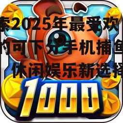 探索2025年最受欢迎的可下分手机捕鱼游戏:休闲娱乐新选择