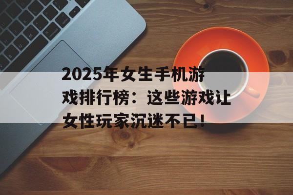 2025年女生手机游戏排行榜：这些游戏让女性玩家沉迷不已！