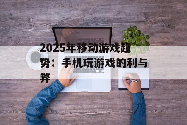 2025年移动游戏趋势：手机玩游戏的利与弊