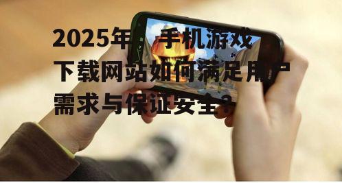 2025年，手机游戏下载网站如何满足用户需求与保证安全？