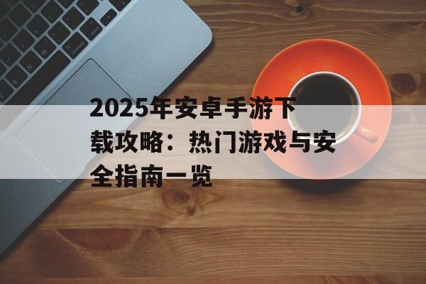 2025年安卓手游下载攻略：热门游戏与安全指南一览
