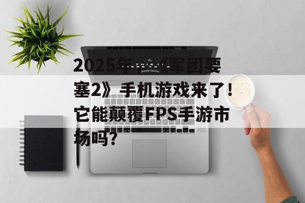 2025年，《军团要塞2》手机游戏来了！它能颠覆FPS手游市场吗？