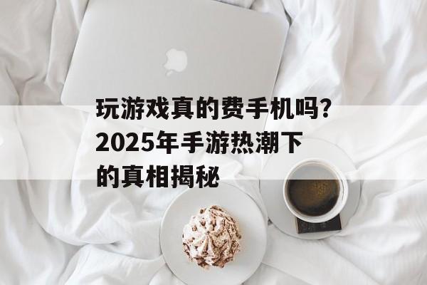 玩游戏真的费手机吗？2025年手游热潮下的真相揭秘