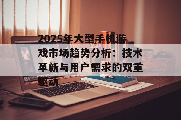 2025年大型手机游戏市场趋势分析：技术革新与用户需求的双重驱动