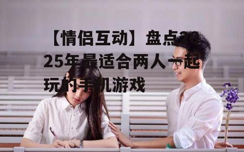 【情侣互动】盘点2025年最适合两人一起玩的手机游戏