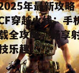 【2025年最新攻略】CF穿越火线：手机下载全攻略，畅享射击竞技乐趣！