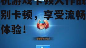 手机游戏卡顿大作战:告别卡顿,享受流畅游戏体验!