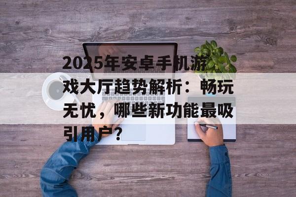 2025年安卓手机游戏大厅趋势解析：畅玩无忧，哪些新功能最吸引用户？