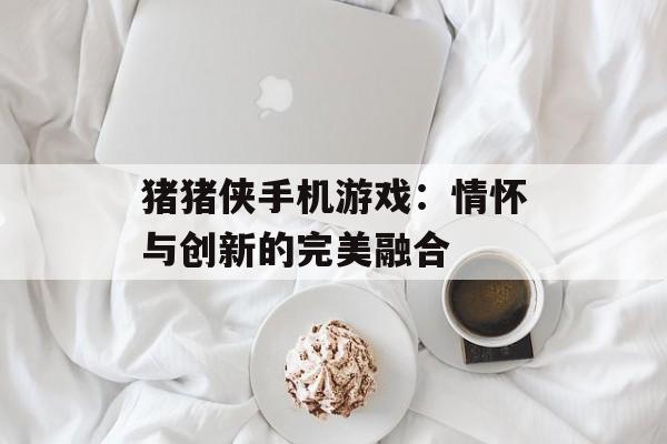 猪猪侠手机游戏：情怀与创新的完美融合