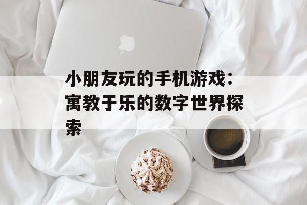小朋友玩的手机游戏：寓教于乐的数字世界探索