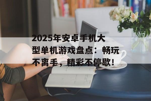 2025年安卓手机大型单机游戏盘点：畅玩不离手，精彩不停歇！