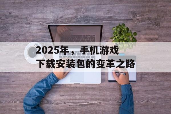 2025年，手机游戏下载安装包的变革之路