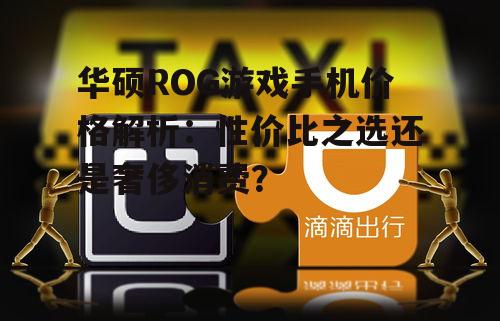 华硕ROG游戏手机价格解析：性价比之选还是奢侈消费？