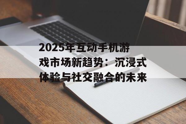 2025年互动手机游戏市场新趋势：沉浸式体验与社交融合的未来