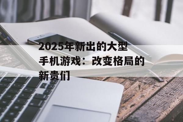 2025年新出的大型手机游戏：改变格局的新贵们