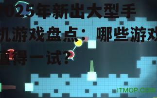 2025年新出大型手机游戏盘点：哪些游戏值得一试？