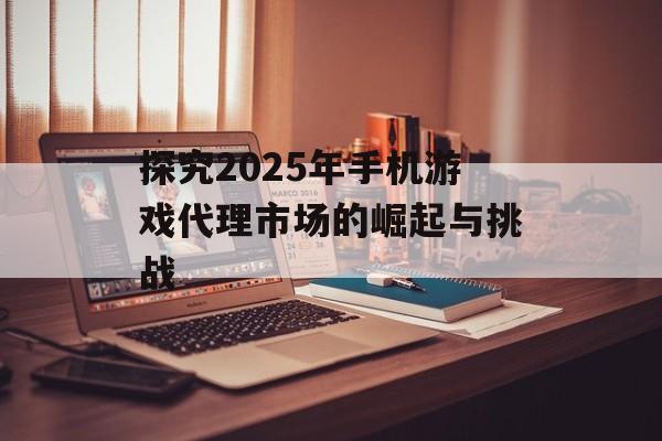 探究2025年手机游戏代理市场的崛起与挑战