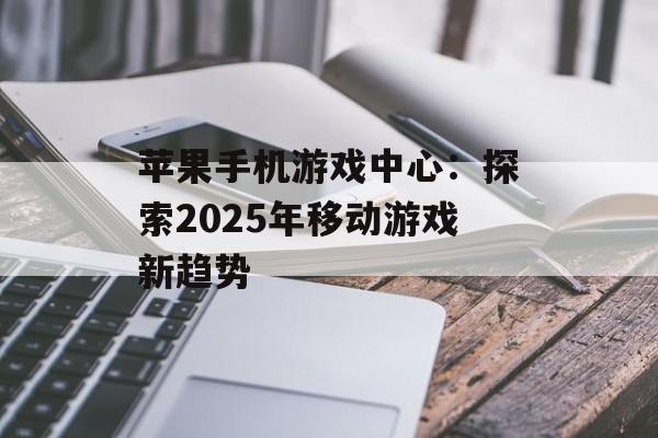 苹果手机游戏中心：探索2025年移动游戏新趋势