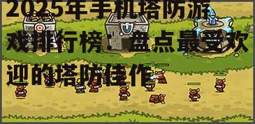 2025年手机塔防游戏排行榜：盘点最受欢迎的塔防佳作