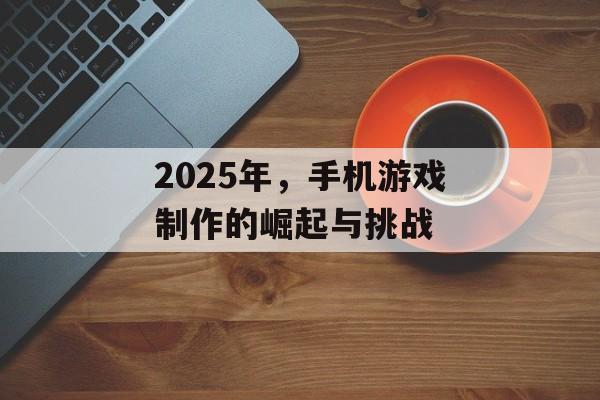 2025年，手机游戏制作的崛起与挑战