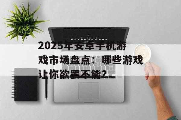 2025年安卓手机游戏市场盘点：哪些游戏让你欲罢不能？