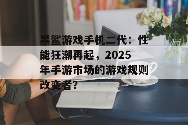 黑鲨游戏手机二代：性能狂潮再起，2025年手游市场的游戏规则改变者？