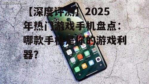 【深度评测】2025年热门游戏手机盘点:哪款手机是你的游戏利器?