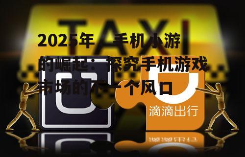 2025年，手机小游的崛起：探究手机游戏市场的下一个风口