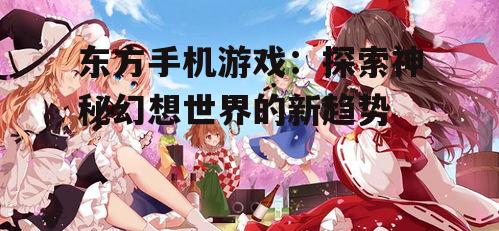 东方手机游戏：探索神秘幻想世界的新趋势