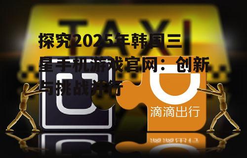 探究2025年韩国三星手机游戏官网：创新与挑战并行