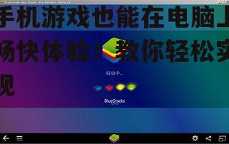 手机游戏也能在电脑上畅快体验!教你轻松实现