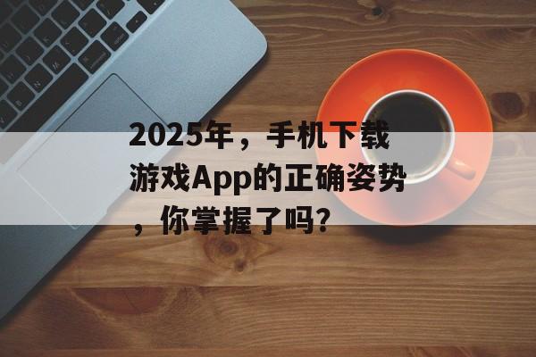 2025年，手机下载游戏App的正确姿势，你掌握了吗？