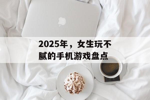 2025年，女生玩不腻的手机游戏盘点