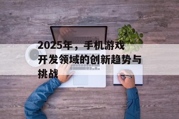 2025年，手机游戏开发领域的创新趋势与挑战