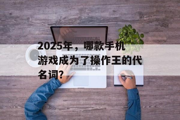 2025年，哪款手机游戏成为了操作王的代名词？